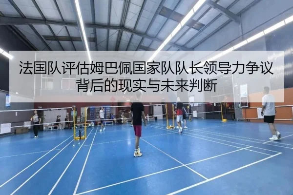 法国队评估姆巴佩国家队队长领导力争议背后的现实与未来判断