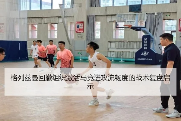 格列兹曼回撤组织激活马竞进攻流畅度的战术复盘启示