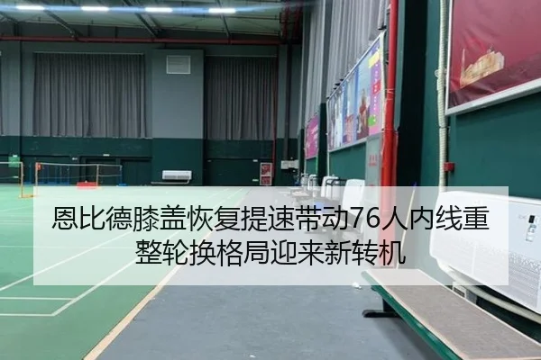 恩比德膝盖恢复提速带动76人内线重整轮换格局迎来新转机