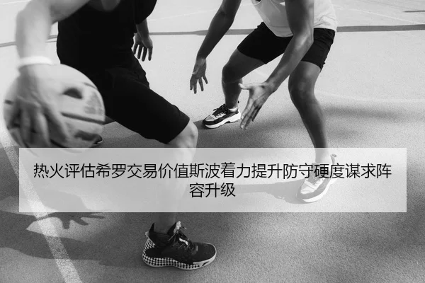 热火评估希罗交易价值斯波着力提升防守硬度谋求阵容升级