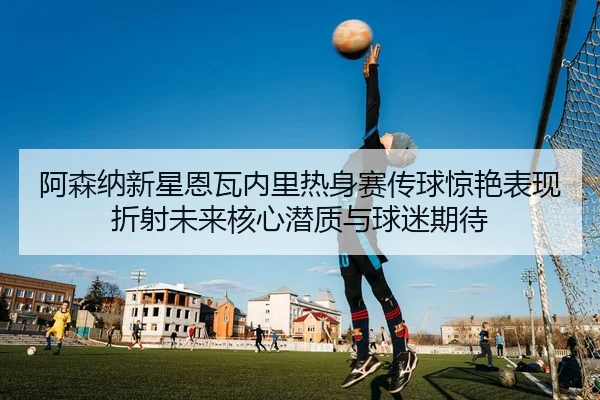 阿森纳新星恩瓦内里热身赛传球惊艳表现折射未来核心潜质与球迷期待