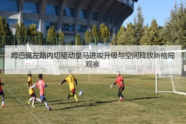 姆巴佩左路内切驱动皇马进攻升级与空间释放新格局观察